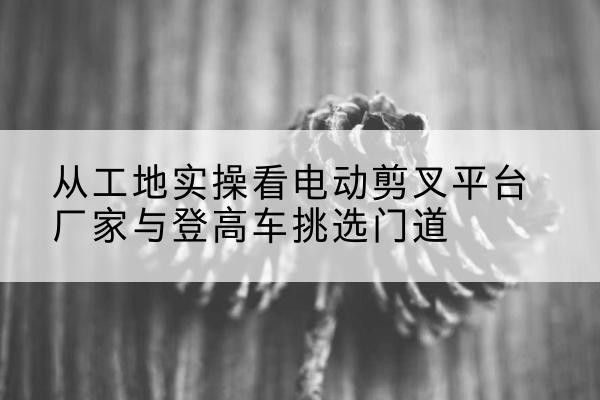 崇州电动剪叉升降平台厂家-从工地实操看电动剪叉平台厂家与登高车挑选门道