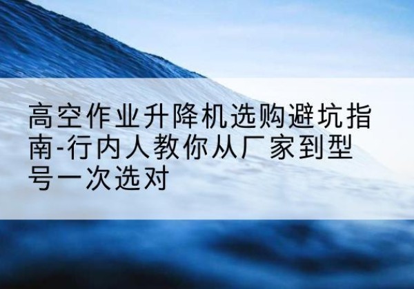 崇州升降平台厂家-高空作业升降机选购避坑指南-行内人教你从厂家到型号一次选对