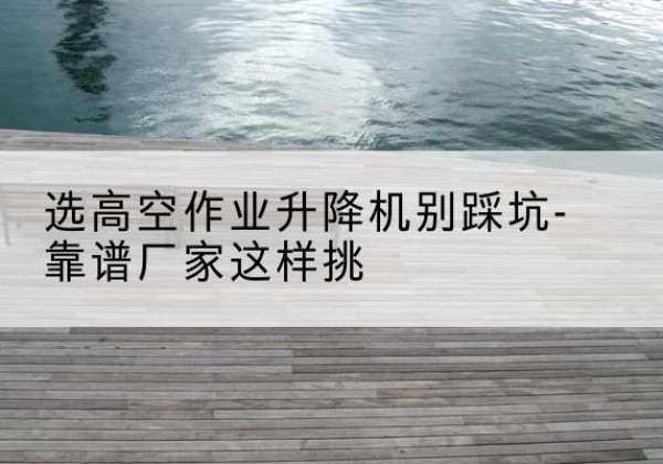 崇州剪叉式升降机厂家-选高空作业升降机别踩坑-靠谱厂家这样挑