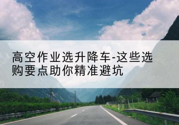 崇州升降车厂家-高空作业选升降车-这些选购要点助你*避坑