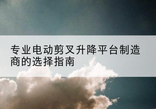 崇州电动剪叉升降平台厂家-专业电动剪叉升降平台制造商的选择指南